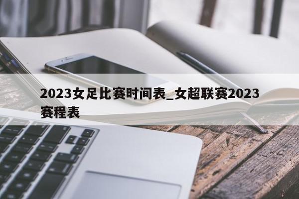 2023女足比赛时间表_女超联赛2023赛程表