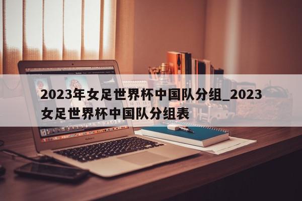 2023年女足世界杯中国队分组_2023女足世界杯中国队分组表