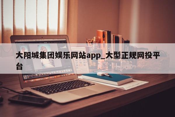 大阳城集团娱乐网站app_大型正规网投平台