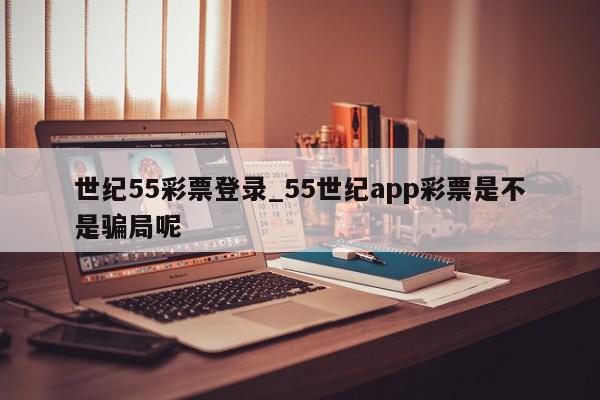 世纪55彩票登录_55世纪app彩票是不是骗局呢