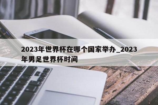 2023年世界杯在哪个国家举办_2023年男足世界杯时间