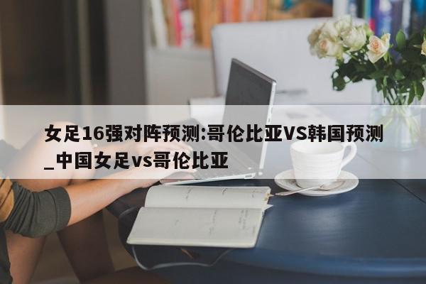 女足16强对阵预测:哥伦比亚VS韩国预测_中国女足vs哥伦比亚