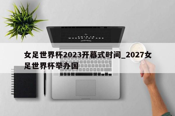 女足世界杯2023开幕式时间_2027女足世界杯举办国