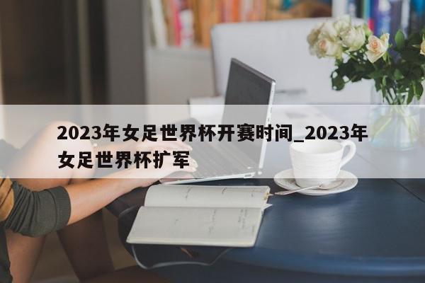 2023年女足世界杯开赛时间_2023年女足世界杯扩军