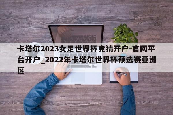 卡塔尔2023女足世界杯竞猜开户-官网平台开户_2022年卡塔尔世界杯预选赛亚洲区