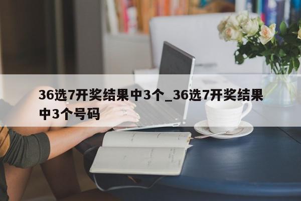 36选7开奖结果中3个_36选7开奖结果中3个号码