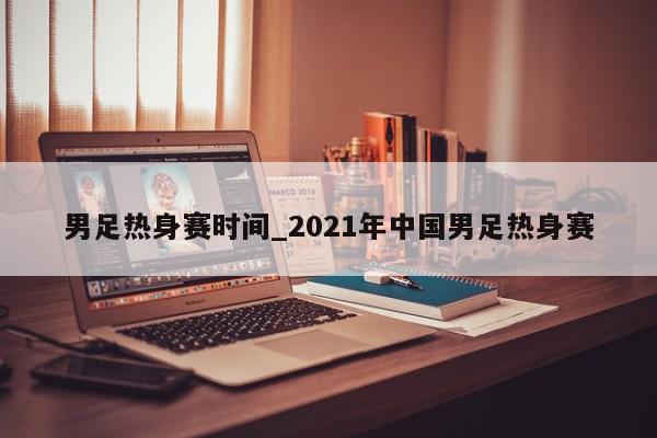 男足热身赛时间_2021年中国男足热身赛