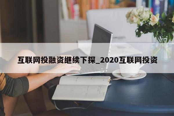 互联网投融资继续下探_2020互联网投资