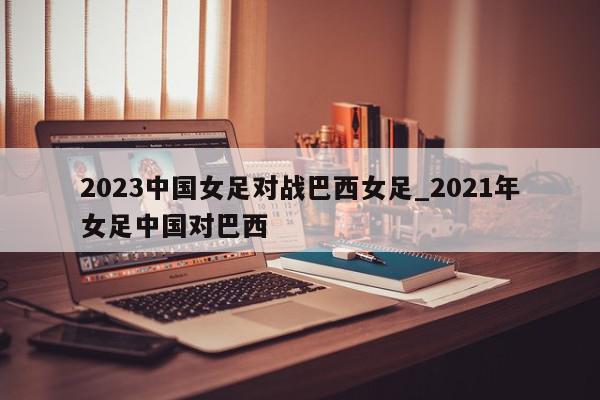 2023中国女足对战巴西女足_2021年女足中国对巴西