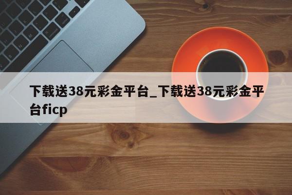 下载送38元彩金平台_下载送38元彩金平台ficp