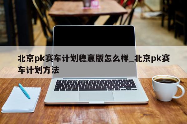 北京pk赛车计划稳赢版怎么样_北京pk赛车计划方法