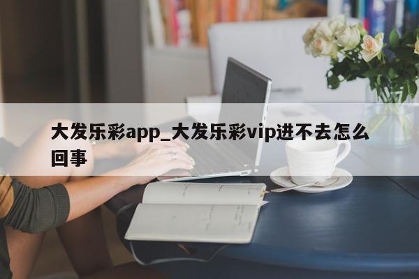 大发乐彩app_大发乐彩vip进不去怎么回事