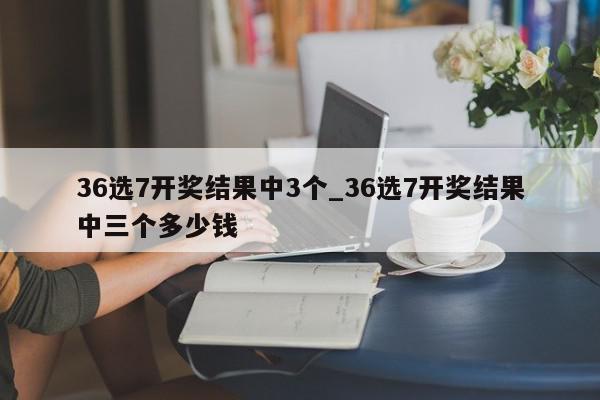 36选7开奖结果中3个_36选7开奖结果中三个多少钱