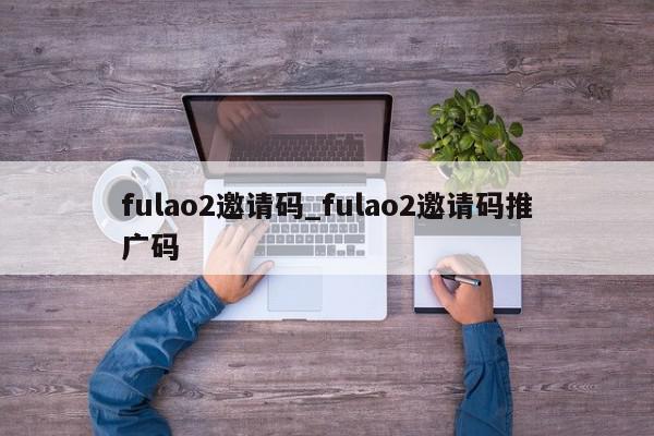 fulao2邀请码_fulao2邀请码推广码