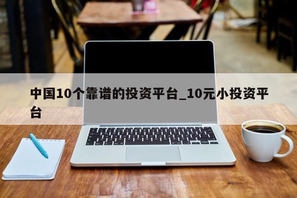 中国10个靠谱的投资平台_10元小投资平台